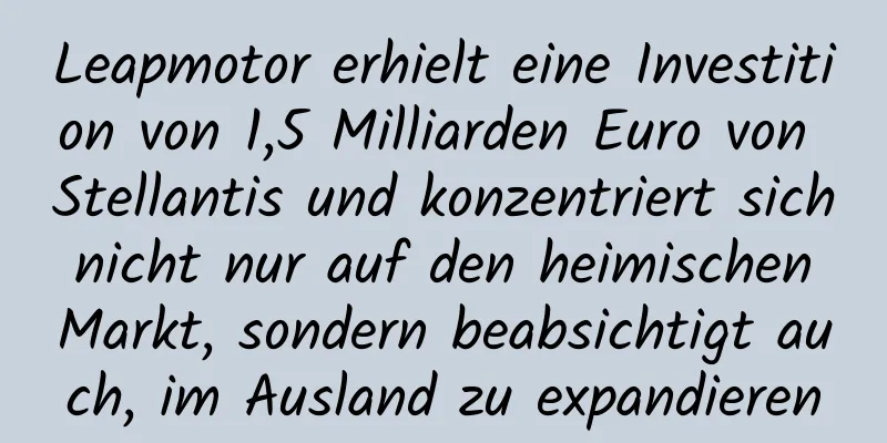Leapmotor erhielt eine Investition von 1,5 Milliarden Euro von Stellantis und konzentriert sich nicht nur auf den heimischen Markt, sondern beabsichtigt auch, im Ausland zu expandieren