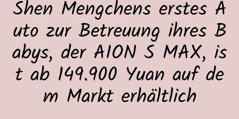 Shen Mengchens erstes Auto zur Betreuung ihres Babys, der AION S MAX, ist ab 149.900 Yuan auf dem Markt erhältlich
