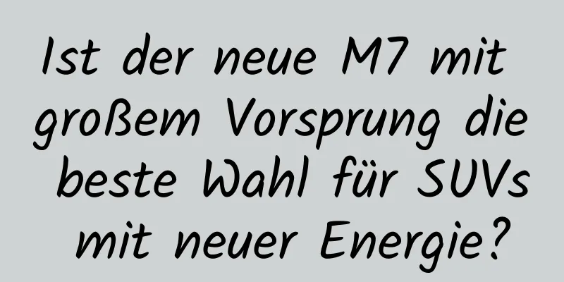Ist der neue M7 mit großem Vorsprung die beste Wahl für SUVs mit neuer Energie?
