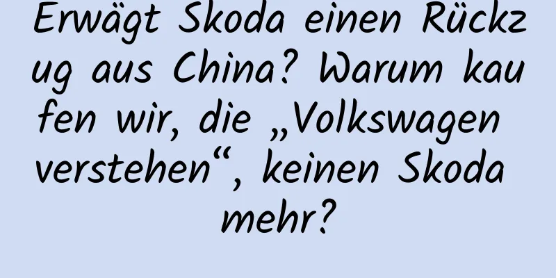 Erwägt Skoda einen Rückzug aus China? Warum kaufen wir, die „Volkswagen verstehen“, keinen Skoda mehr?