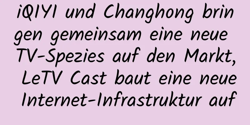 iQIYI und Changhong bringen gemeinsam eine neue TV-Spezies auf den Markt, LeTV Cast baut eine neue Internet-Infrastruktur auf