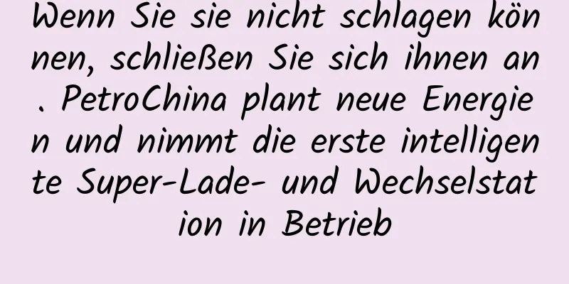 Wenn Sie sie nicht schlagen können, schließen Sie sich ihnen an. PetroChina plant neue Energien und nimmt die erste intelligente Super-Lade- und Wechselstation in Betrieb