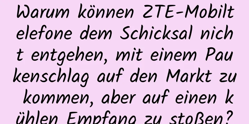 Warum können ZTE-Mobiltelefone dem Schicksal nicht entgehen, mit einem Paukenschlag auf den Markt zu kommen, aber auf einen kühlen Empfang zu stoßen?