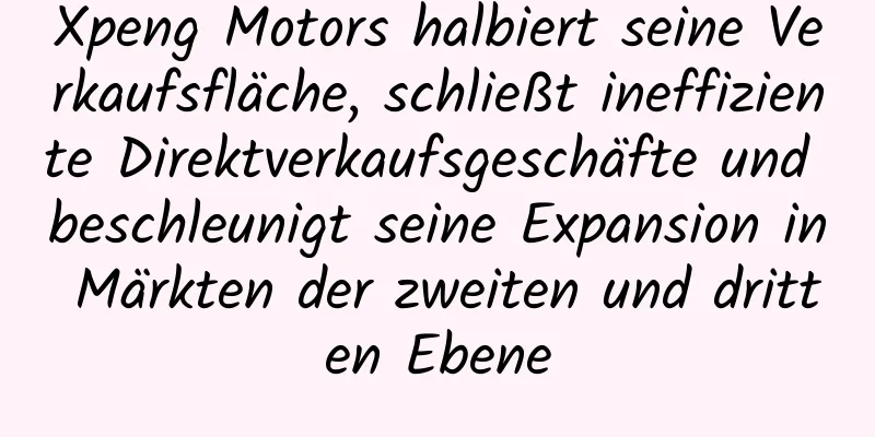 Xpeng Motors halbiert seine Verkaufsfläche, schließt ineffiziente Direktverkaufsgeschäfte und beschleunigt seine Expansion in Märkten der zweiten und dritten Ebene
