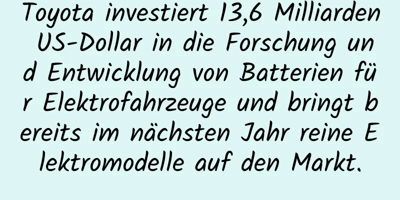 Toyota investiert 13,6 Milliarden US-Dollar in die Forschung und Entwicklung von Batterien für Elektrofahrzeuge und bringt bereits im nächsten Jahr reine Elektromodelle auf den Markt.
