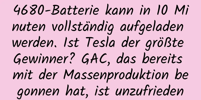 4680-Batterie kann in 10 Minuten vollständig aufgeladen werden. Ist Tesla der größte Gewinner? GAC, das bereits mit der Massenproduktion begonnen hat, ist unzufrieden