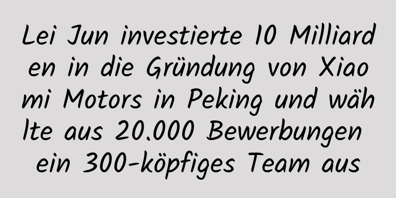 Lei Jun investierte 10 Milliarden in die Gründung von Xiaomi Motors in Peking und wählte aus 20.000 Bewerbungen ein 300-köpfiges Team aus