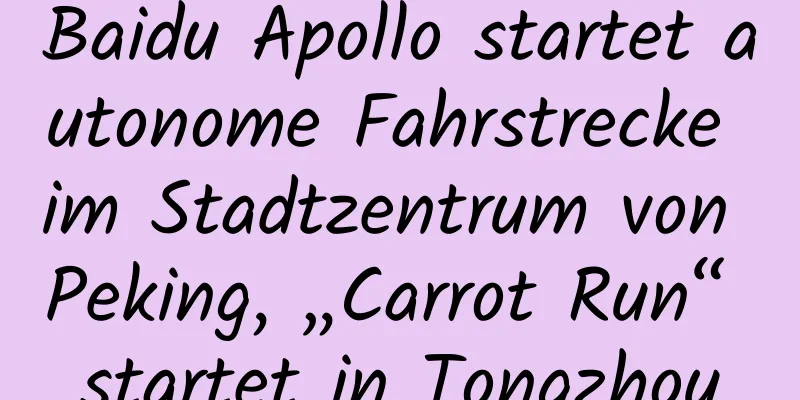Baidu Apollo startet autonome Fahrstrecke im Stadtzentrum von Peking, „Carrot Run“ startet in Tongzhou