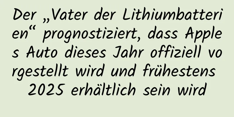 Der „Vater der Lithiumbatterien“ prognostiziert, dass Apples Auto dieses Jahr offiziell vorgestellt wird und frühestens 2025 erhältlich sein wird