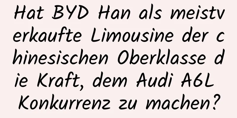Hat BYD Han als meistverkaufte Limousine der chinesischen Oberklasse die Kraft, dem Audi A6L Konkurrenz zu machen?