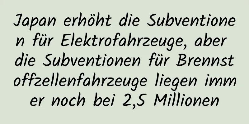 Japan erhöht die Subventionen für Elektrofahrzeuge, aber die Subventionen für Brennstoffzellenfahrzeuge liegen immer noch bei 2,5 Millionen