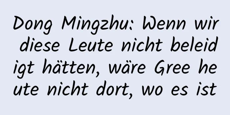 Dong Mingzhu: Wenn wir diese Leute nicht beleidigt hätten, wäre Gree heute nicht dort, wo es ist