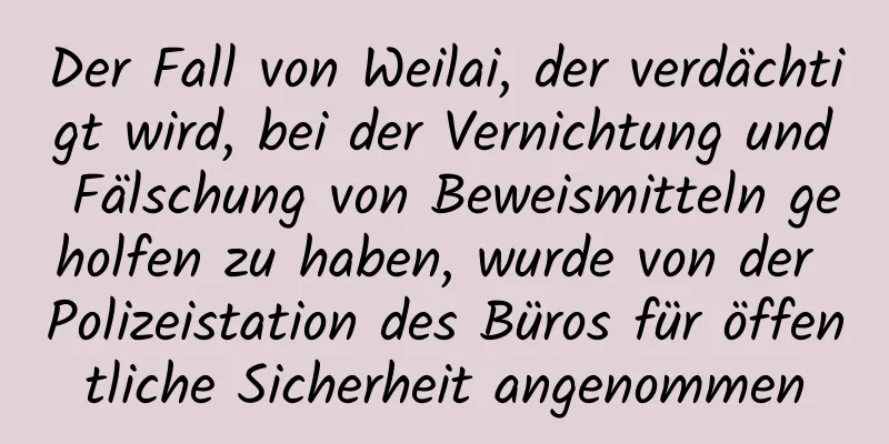Der Fall von Weilai, der verdächtigt wird, bei der Vernichtung und Fälschung von Beweismitteln geholfen zu haben, wurde von der Polizeistation des Büros für öffentliche Sicherheit angenommen
