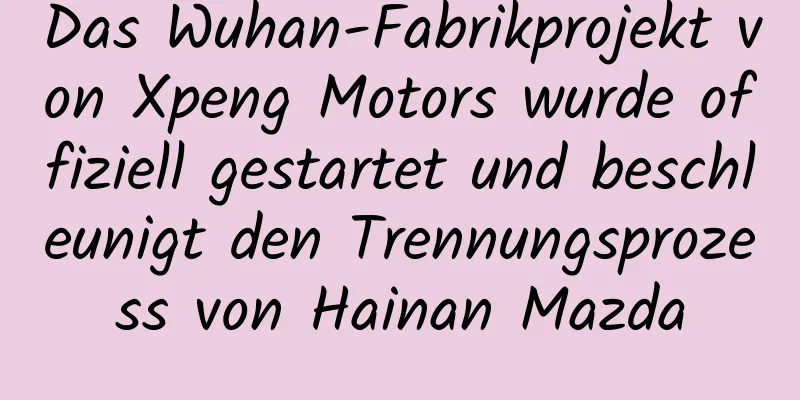 Das Wuhan-Fabrikprojekt von Xpeng Motors wurde offiziell gestartet und beschleunigt den Trennungsprozess von Hainan Mazda