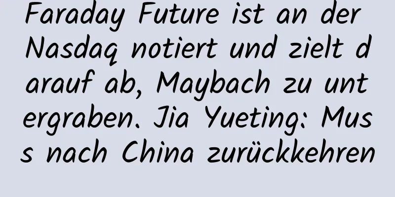 Faraday Future ist an der Nasdaq notiert und zielt darauf ab, Maybach zu untergraben. Jia Yueting: Muss nach China zurückkehren
