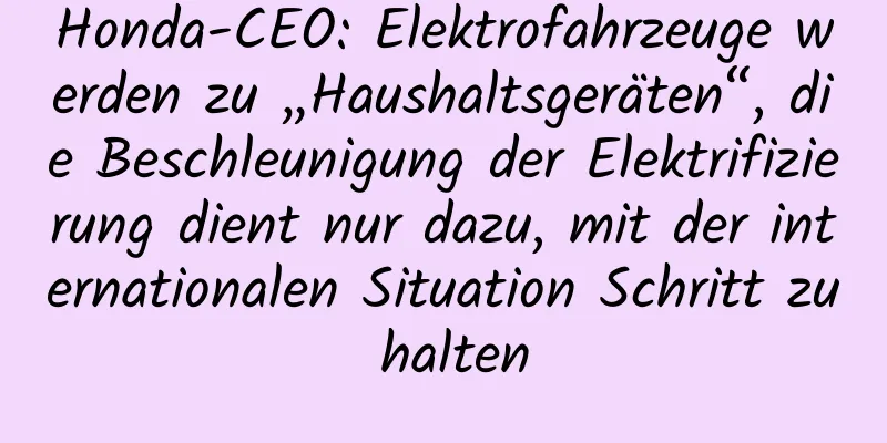 Honda-CEO: Elektrofahrzeuge werden zu „Haushaltsgeräten“, die Beschleunigung der Elektrifizierung dient nur dazu, mit der internationalen Situation Schritt zu halten