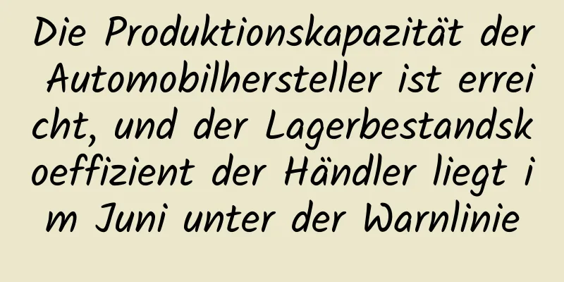 Die Produktionskapazität der Automobilhersteller ist erreicht, und der Lagerbestandskoeffizient der Händler liegt im Juni unter der Warnlinie