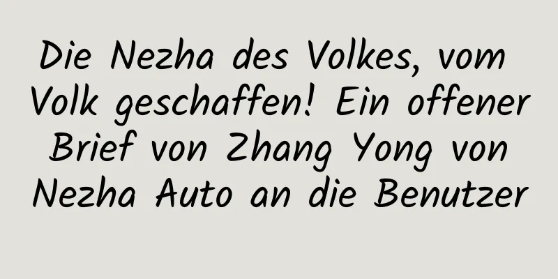 Die Nezha des Volkes, vom Volk geschaffen! Ein offener Brief von Zhang Yong von Nezha Auto an die Benutzer