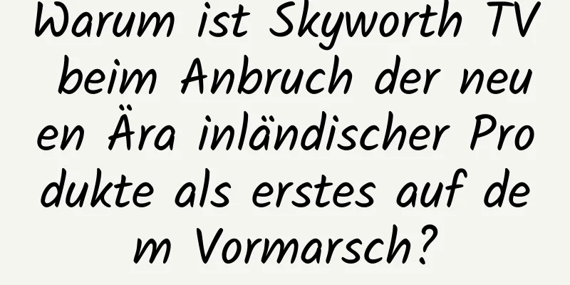 Warum ist Skyworth TV beim Anbruch der neuen Ära inländischer Produkte als erstes auf dem Vormarsch?
