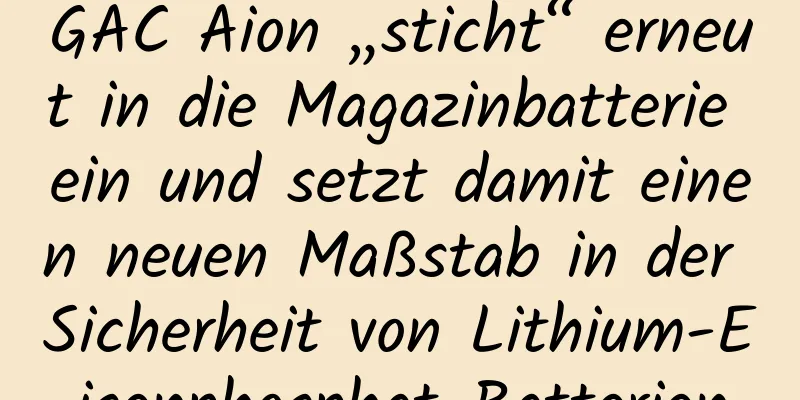 GAC Aion „sticht“ erneut in die Magazinbatterie ein und setzt damit einen neuen Maßstab in der Sicherheit von Lithium-Eisenphosphat-Batterien