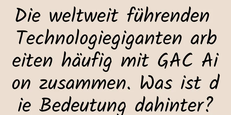 Die weltweit führenden Technologiegiganten arbeiten häufig mit GAC Aion zusammen. Was ist die Bedeutung dahinter?