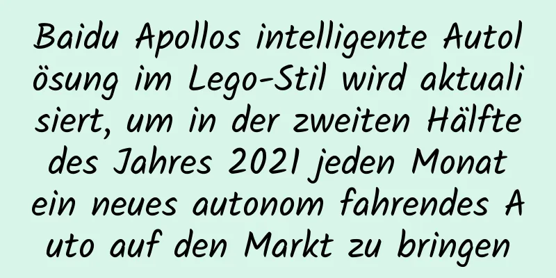 Baidu Apollos intelligente Autolösung im Lego-Stil wird aktualisiert, um in der zweiten Hälfte des Jahres 2021 jeden Monat ein neues autonom fahrendes Auto auf den Markt zu bringen