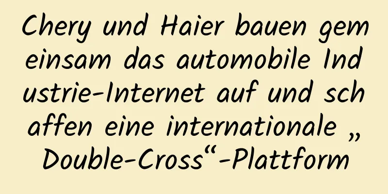 Chery und Haier bauen gemeinsam das automobile Industrie-Internet auf und schaffen eine internationale „Double-Cross“-Plattform