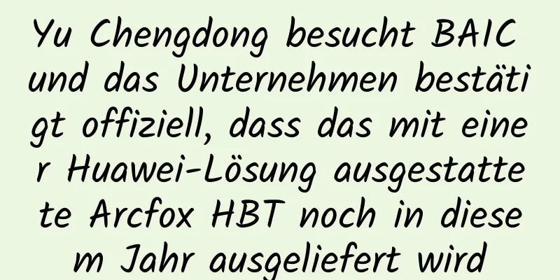 Yu Chengdong besucht BAIC und das Unternehmen bestätigt offiziell, dass das mit einer Huawei-Lösung ausgestattete Arcfox HBT noch in diesem Jahr ausgeliefert wird