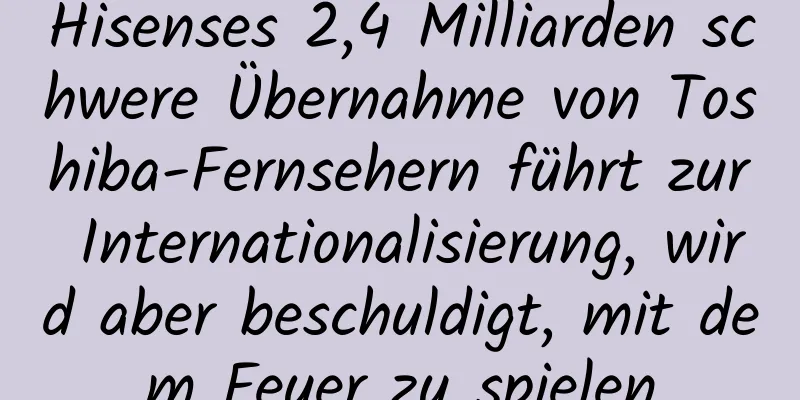 Hisenses 2,4 Milliarden schwere Übernahme von Toshiba-Fernsehern führt zur Internationalisierung, wird aber beschuldigt, mit dem Feuer zu spielen