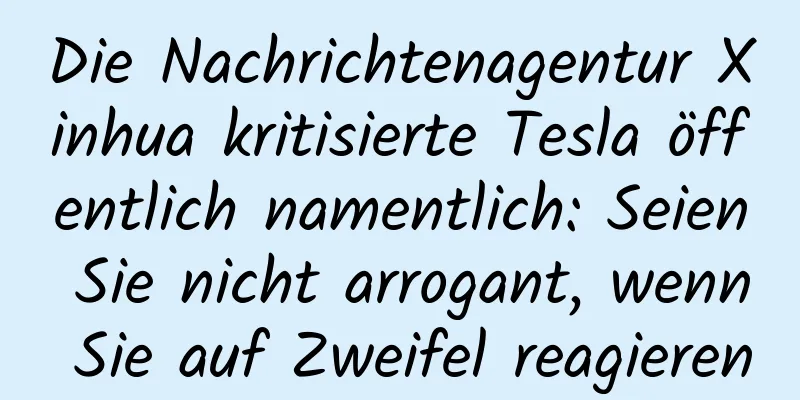 Die Nachrichtenagentur Xinhua kritisierte Tesla öffentlich namentlich: Seien Sie nicht arrogant, wenn Sie auf Zweifel reagieren