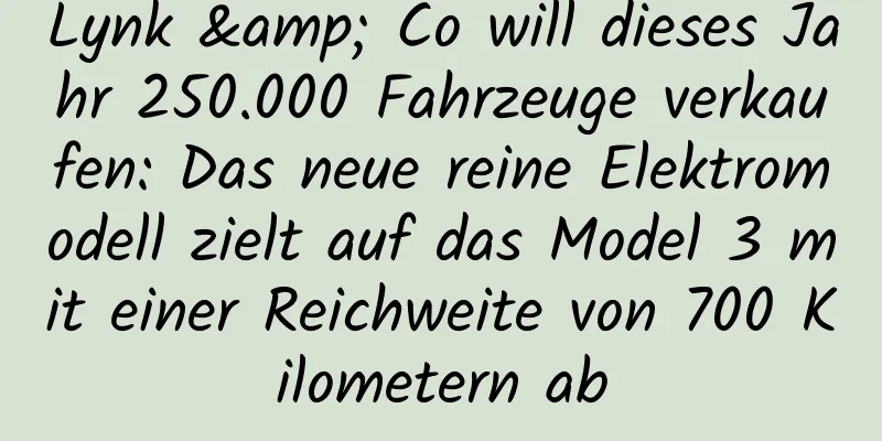 Lynk & Co will dieses Jahr 250.000 Fahrzeuge verkaufen: Das neue reine Elektromodell zielt auf das Model 3 mit einer Reichweite von 700 Kilometern ab