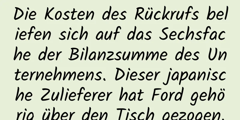 Die Kosten des Rückrufs beliefen sich auf das Sechsfache der Bilanzsumme des Unternehmens. Dieser japanische Zulieferer hat Ford gehörig über den Tisch gezogen.