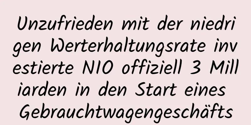 Unzufrieden mit der niedrigen Werterhaltungsrate investierte NIO offiziell 3 Milliarden in den Start eines Gebrauchtwagengeschäfts