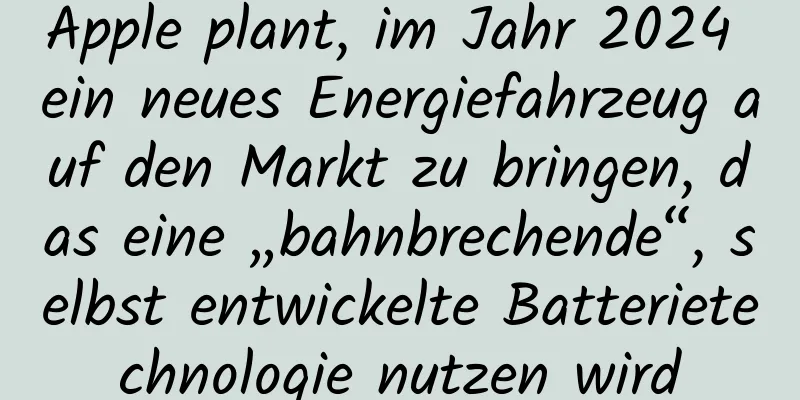 Apple plant, im Jahr 2024 ein neues Energiefahrzeug auf den Markt zu bringen, das eine „bahnbrechende“, selbst entwickelte Batterietechnologie nutzen wird