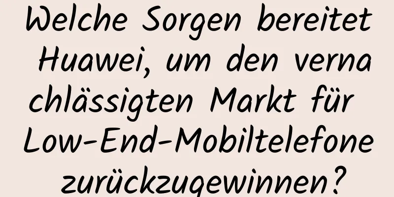 Welche Sorgen bereitet Huawei, um den vernachlässigten Markt für Low-End-Mobiltelefone zurückzugewinnen?