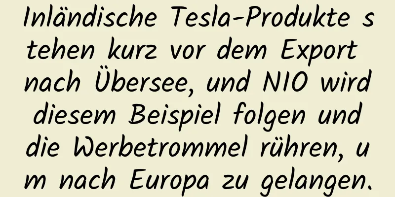 Inländische Tesla-Produkte stehen kurz vor dem Export nach Übersee, und NIO wird diesem Beispiel folgen und die Werbetrommel rühren, um nach Europa zu gelangen.