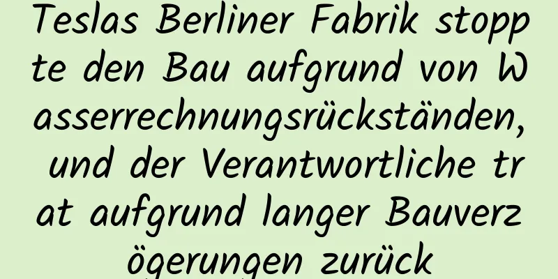 Teslas Berliner Fabrik stoppte den Bau aufgrund von Wasserrechnungsrückständen, und der Verantwortliche trat aufgrund langer Bauverzögerungen zurück