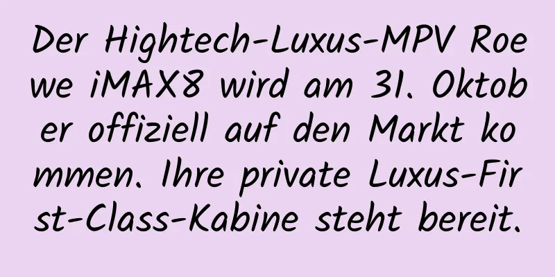 Der Hightech-Luxus-MPV Roewe iMAX8 wird am 31. Oktober offiziell auf den Markt kommen. Ihre private Luxus-First-Class-Kabine steht bereit.