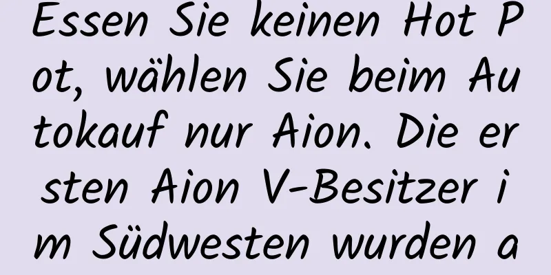 Essen Sie keinen Hot Pot, wählen Sie beim Autokauf nur Aion. Die ersten Aion V-Besitzer im Südwesten wurden ausgeliefert