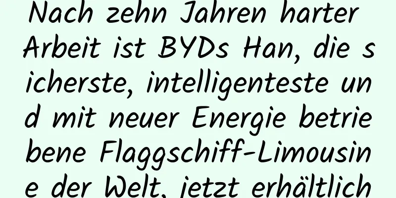 Nach zehn Jahren harter Arbeit ist BYDs Han, die sicherste, intelligenteste und mit neuer Energie betriebene Flaggschiff-Limousine der Welt, jetzt erhältlich