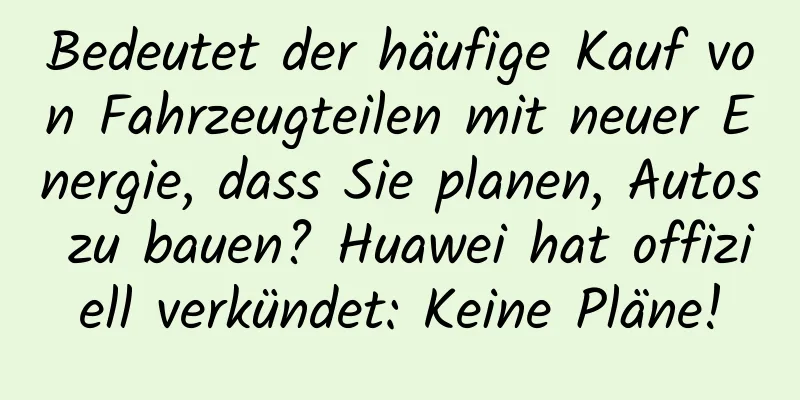 Bedeutet der häufige Kauf von Fahrzeugteilen mit neuer Energie, dass Sie planen, Autos zu bauen? Huawei hat offiziell verkündet: Keine Pläne!