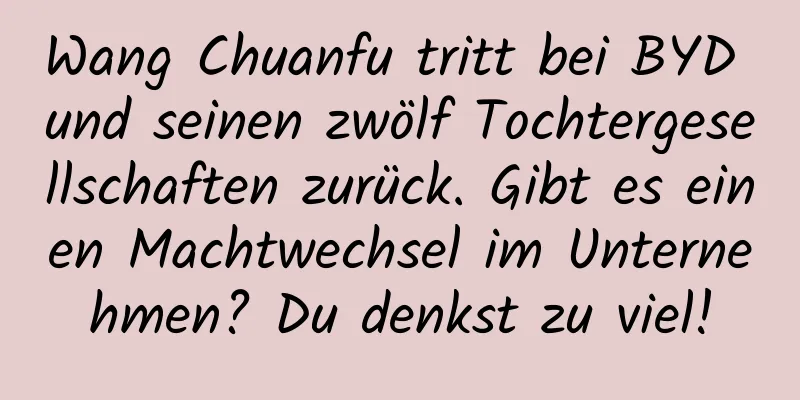 Wang Chuanfu tritt bei BYD und seinen zwölf Tochtergesellschaften zurück. Gibt es einen Machtwechsel im Unternehmen? Du denkst zu viel!
