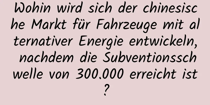 Wohin wird sich der chinesische Markt für Fahrzeuge mit alternativer Energie entwickeln, nachdem die Subventionsschwelle von 300.000 erreicht ist?