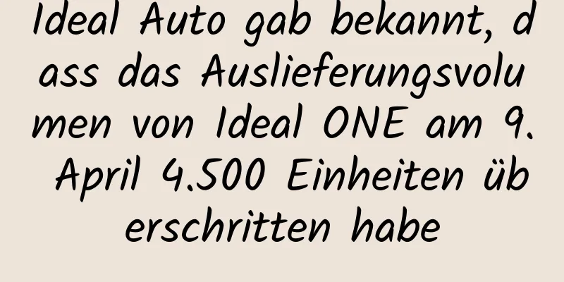 Ideal Auto gab bekannt, dass das Auslieferungsvolumen von Ideal ONE am 9. April 4.500 Einheiten überschritten habe
