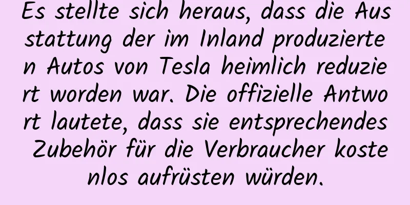Es stellte sich heraus, dass die Ausstattung der im Inland produzierten Autos von Tesla heimlich reduziert worden war. Die offizielle Antwort lautete, dass sie entsprechendes Zubehör für die Verbraucher kostenlos aufrüsten würden.