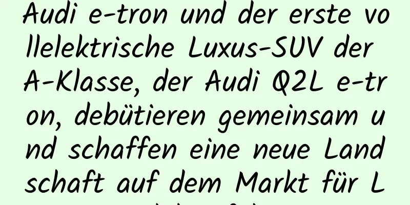 Audi e-tron und der erste vollelektrische Luxus-SUV der A-Klasse, der Audi Q2L e-tron, debütieren gemeinsam und schaffen eine neue Landschaft auf dem Markt für Luxus-Elektrofahrzeuge