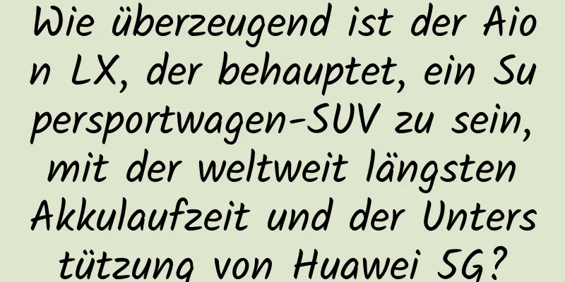 Wie überzeugend ist der Aion LX, der behauptet, ein Supersportwagen-SUV zu sein, mit der weltweit längsten Akkulaufzeit und der Unterstützung von Huawei 5G?