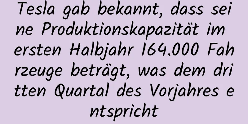 Tesla gab bekannt, dass seine Produktionskapazität im ersten Halbjahr 164.000 Fahrzeuge beträgt, was dem dritten Quartal des Vorjahres entspricht