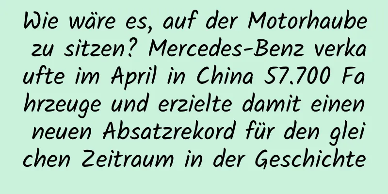 Wie wäre es, auf der Motorhaube zu sitzen? Mercedes-Benz verkaufte im April in China 57.700 Fahrzeuge und erzielte damit einen neuen Absatzrekord für den gleichen Zeitraum in der Geschichte