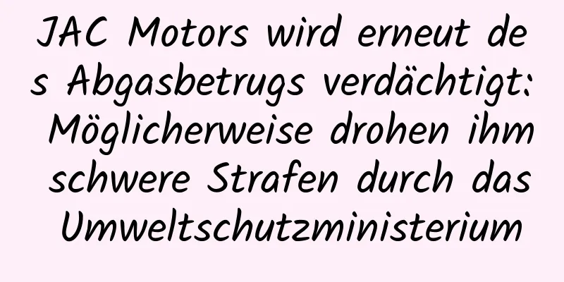 JAC Motors wird erneut des Abgasbetrugs verdächtigt: Möglicherweise drohen ihm schwere Strafen durch das Umweltschutzministerium